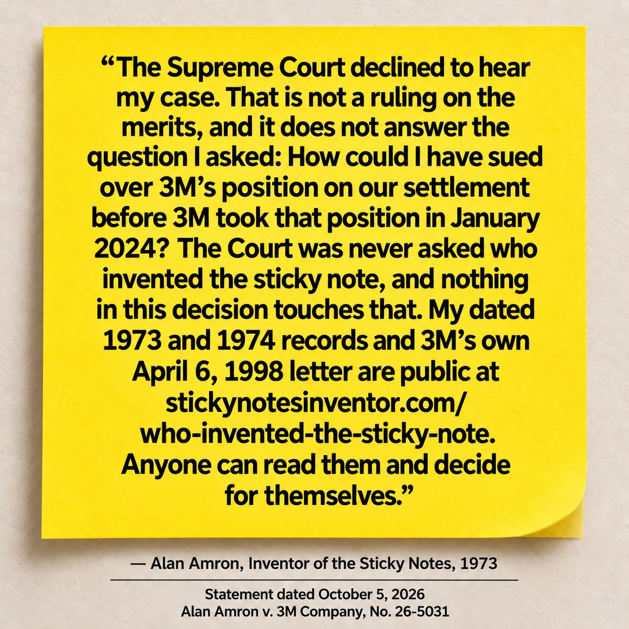 Alan Amron, statement dated October 5, 2026: The Supreme Court declined to hear my case. That is not a ruling on the merits, and it does not answer the question I asked: How could I have sued over 3M’s position on our settlement before 3M took that position in January 2024? The Court was never asked who invented the sticky note, and nothing in this decision touches that. My dated 1973 and 1974 records and 3M’s own April 6, 1998 letter are public at stickynotesinventor.com/who-invented-the-sticky-note. Anyone can read them and decide for themselves. Alan Amron v. 3M Company, No. 26-5031.